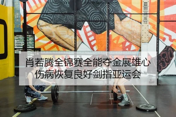 肖若腾全锦赛全能夺金展雄心 伤病恢复良好剑指亚运会
