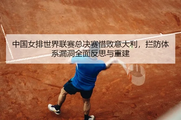 中国女排世界联赛总决赛惜败意大利，拦防体系漏洞全面反思与重建